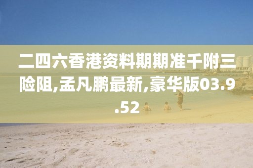 二四六香港資料期期準(zhǔn)千附三險(xiǎn)阻,孟凡鵬最新,豪華版03.9.52