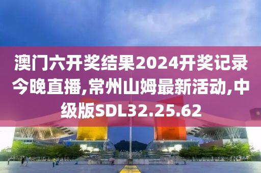 澳門六開獎結(jié)果2024開獎記錄今晚直播,常州山姆最新活動,中級版SDL32.25.62