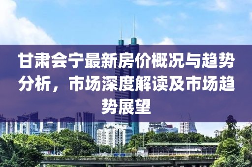 甘肅會(huì)寧最新房?jī)r(jià)概況與趨勢(shì)分析，市場(chǎng)深度解讀及市場(chǎng)趨勢(shì)展望