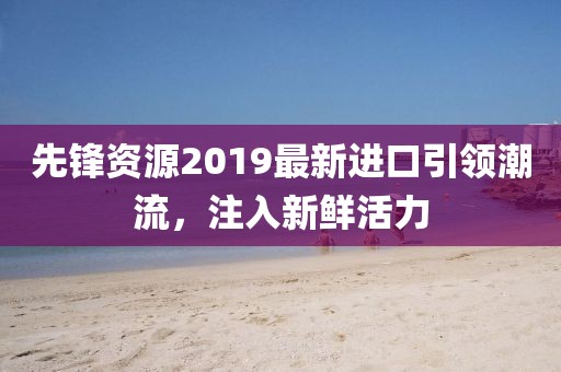 先鋒資源2019最新進口引領(lǐng)潮流，注入新鮮活力