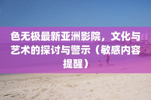 色無(wú)極最新亞洲影院，文化與藝術(shù)的探討與警示（敏感內(nèi)容提醒）