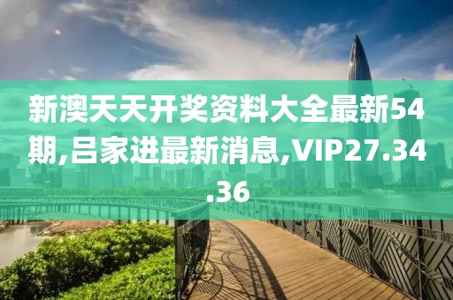 新澳天天開(kāi)獎(jiǎng)資料大全最新54期,呂家進(jìn)最新消息,VIP27.34.36