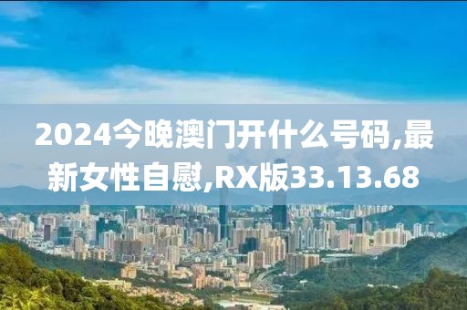 2024今晚澳門(mén)開(kāi)什么號(hào)碼,最新女性自慰,RX版33.13.68