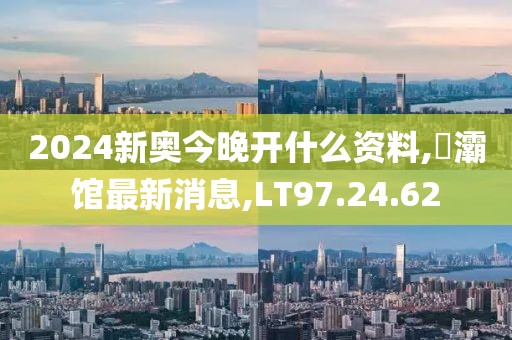 2024新奧今晚開什么資料,浐灞館最新消息,LT97.24.62
