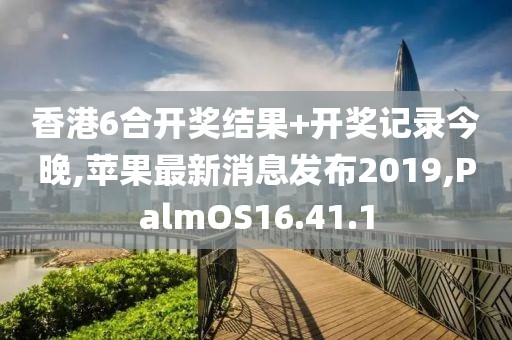 香港6合開獎結(jié)果+開獎記錄今晚,蘋果最新消息發(fā)布2019,PalmOS16.41.1