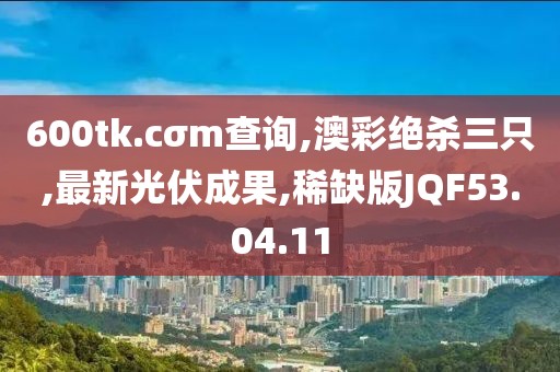 600tk.cσm查詢,澳彩絕殺三只,最新光伏成果,稀缺版JQF53.04.11