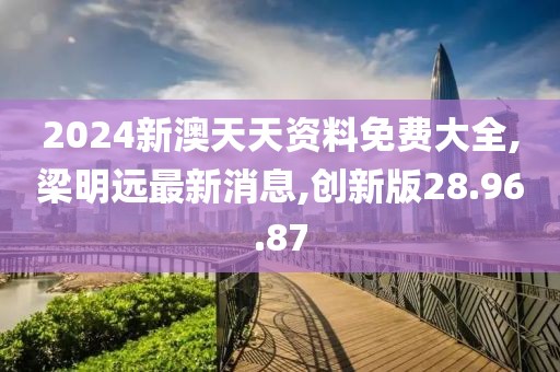 2024新澳天天資料免費大全,梁明遠最新消息,創(chuàng)新版28.96.87