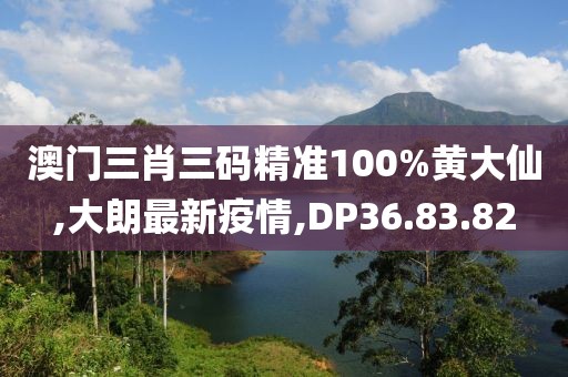 澳門三肖三碼精準100%黃大仙,大朗最新疫情,DP36.83.82