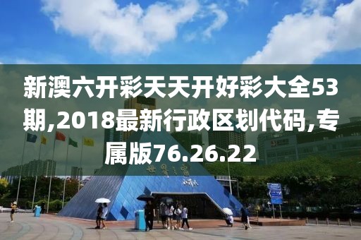 新澳六開(kāi)彩天天開(kāi)好彩大全53期,2018最新行政區(qū)劃代碼,專(zhuān)屬版76.26.22