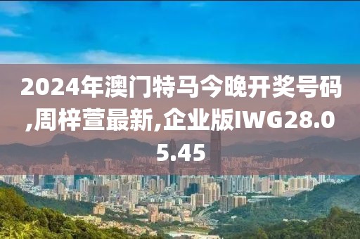 2024年澳門特馬今晚開獎(jiǎng)號(hào)碼,周梓萱最新,企業(yè)版IWG28.05.45