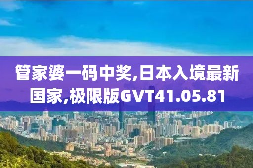 管家婆一碼中獎,日本入境最新國家,極限版GVT41.05.81