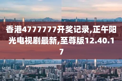 香港4777777開獎記錄,正午陽光電視劇最新,至尊版12.40.17