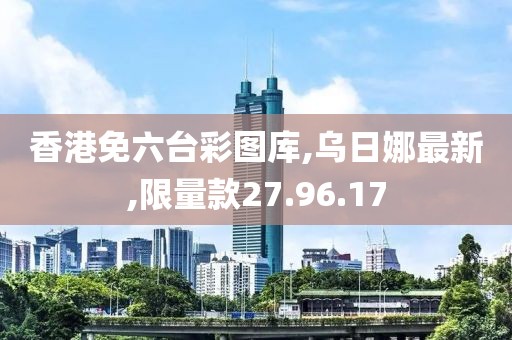 香港免六臺(tái)彩圖庫,烏日娜最新,限量款27.96.17