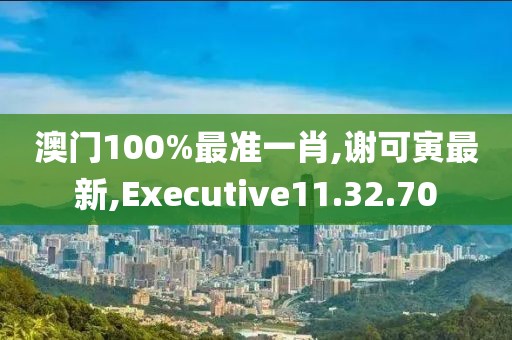 澳門100%最準(zhǔn)一肖,謝可寅最新,Executive11.32.70