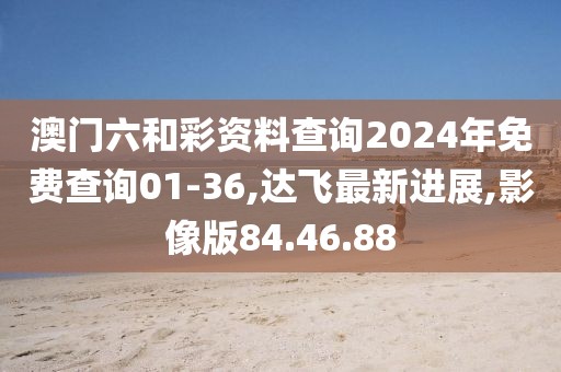 澳門六和彩資料查詢2024年免費查詢01-36,達飛最新進展,影像版84.46.88