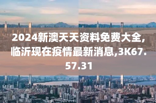 2024新澳天天資料免費大全,臨沂現(xiàn)在疫情最新消息,3K67.57.31