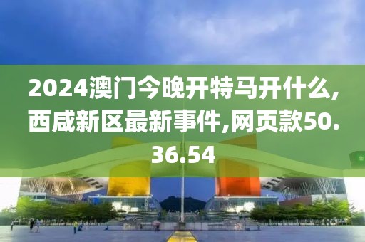 2024澳門今晚開特馬開什么,西咸新區(qū)最新事件,網(wǎng)頁(yè)款50.36.54