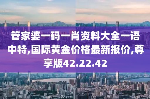 管家婆一碼一肖資料大全一語(yǔ)中特,國(guó)際黃金價(jià)格最新報(bào)價(jià),尊享版42.22.42