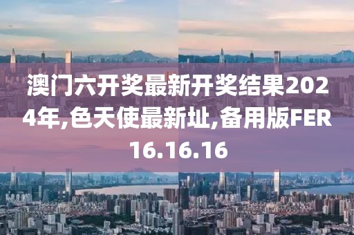 澳門六開獎(jiǎng)最新開獎(jiǎng)結(jié)果2024年,色天使最新址,備用版FER16.16.16