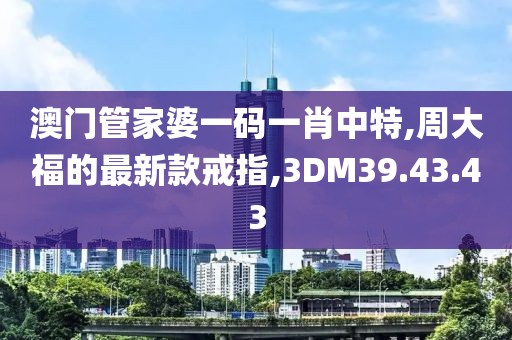 澳門管家婆一碼一肖中特,周大福的最新款戒指,3DM39.43.43