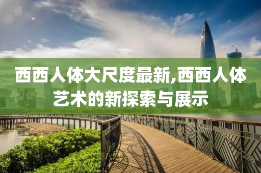 西西人體大尺度最新,西西人體藝術的新探索與展示