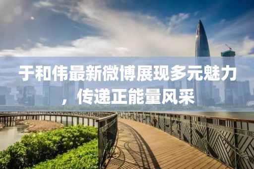 于和偉最新微博展現(xiàn)多元魅力，傳遞正能量風(fēng)采