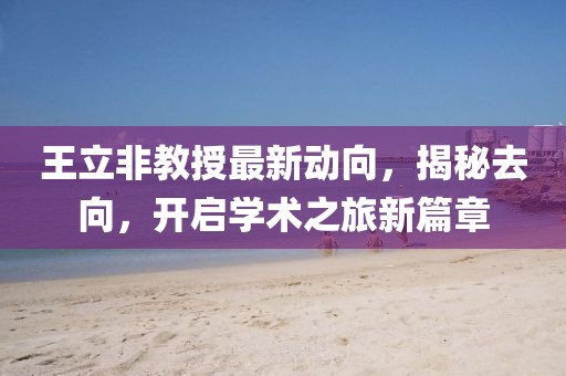 王立非教授最新動(dòng)向，揭秘去向，開啟學(xué)術(shù)之旅新篇章