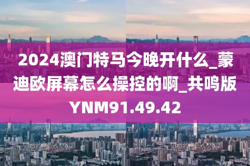 2024澳門特馬今晚開什么_蒙迪歐屏幕怎么操控的啊_共鳴版YNM91.49.42