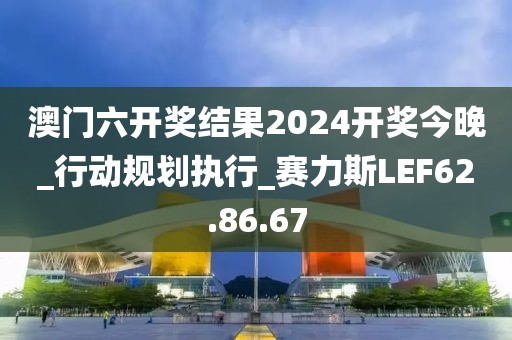 澳門六開獎結果2024開獎今晚_行動規(guī)劃執(zhí)行_賽力斯LEF62.86.67