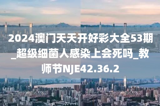2024澳門天天開好彩大全53期_超級細(xì)菌人感染上會死嗎_教師節(jié)NJE42.36.2