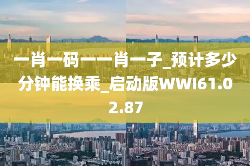 一肖一碼一一肖一子_預(yù)計(jì)多少分鐘能換乘_啟動(dòng)版WWI61.02.87