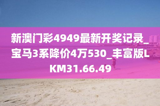 新澳門彩4949最新開獎記錄_寶馬3系降價4萬530_豐富版LKM31.66.49