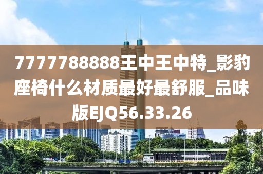 7777788888王中王中特_影豹座椅什么材質(zhì)最好最舒服_品味版EJQ56.33.26