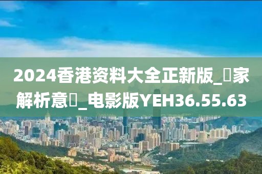2024香港資料大全正新版_專家解析意見_電影版YEH36.55.63