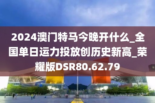 2024澳門特馬今晚開什么_全國單日運(yùn)力投放創(chuàng)歷史新高_(dá)榮耀版DSR80.62.79