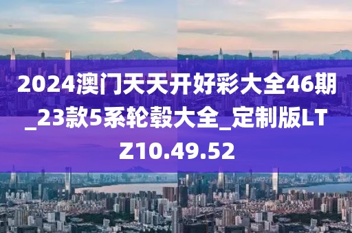 2024澳門天天開好彩大全46期_23款5系輪轂大全_定制版LTZ10.49.52