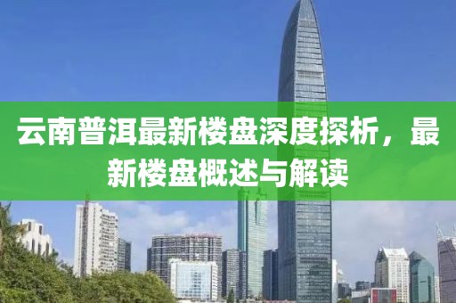 云南普洱最新樓盤深度探析，最新樓盤概述與解讀