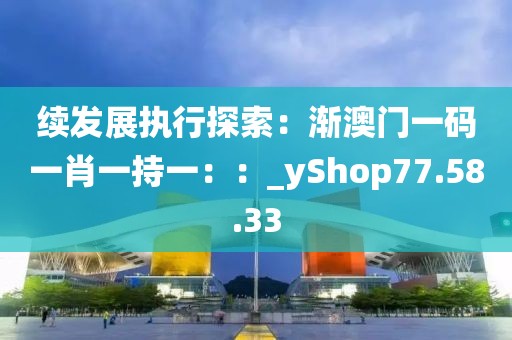 續(xù)發(fā)展執(zhí)行探索：漸澳門一碼一肖一持一：：_yShop77.58.33