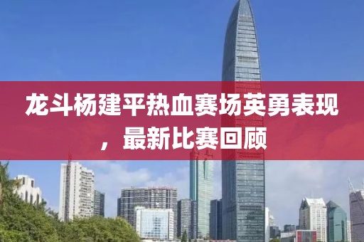 龍斗楊建平熱血賽場英勇表現(xiàn)，最新比賽回顧