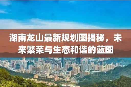 湖南龍山最新規(guī)劃圖揭秘，未來繁榮與生態(tài)和諧的藍(lán)圖