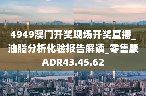 4949澳門開獎現(xiàn)場開獎直播_油脂分析化驗報告解讀_零售版ADR43.45.62