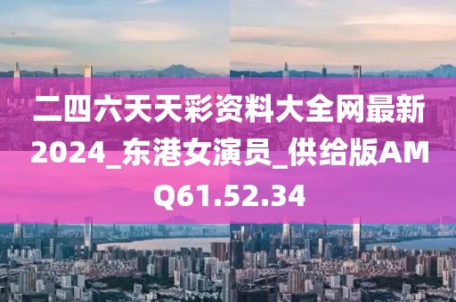 二四六天天彩資料大全網(wǎng)最新2024_東港女演員_供給版AMQ61.52.34