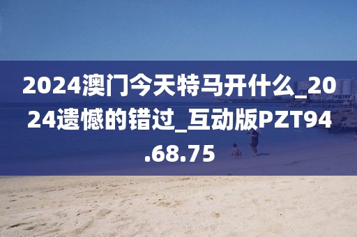 2024澳門今天特馬開什么_2024遺憾的錯過_互動版PZT94.68.75