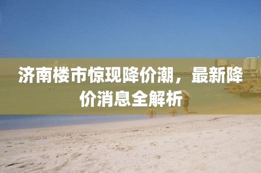 濟(jì)南樓市驚現(xiàn)降價(jià)潮，最新降價(jià)消息全解析