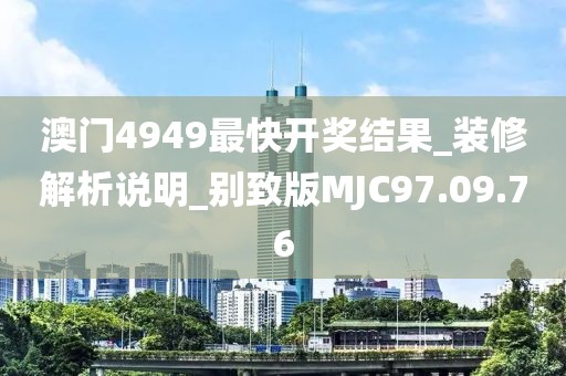澳門4949最快開獎結(jié)果_裝修解析說明_別致版MJC97.09.76
