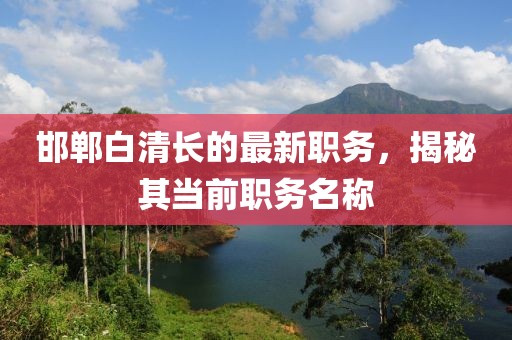 邯鄲白清長的最新職務(wù)，揭秘其當(dāng)前職務(wù)名稱