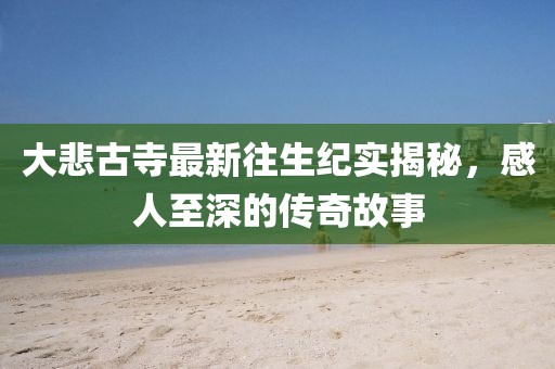 大悲古寺最新往生紀(jì)實(shí)揭秘，感人至深的傳奇故事