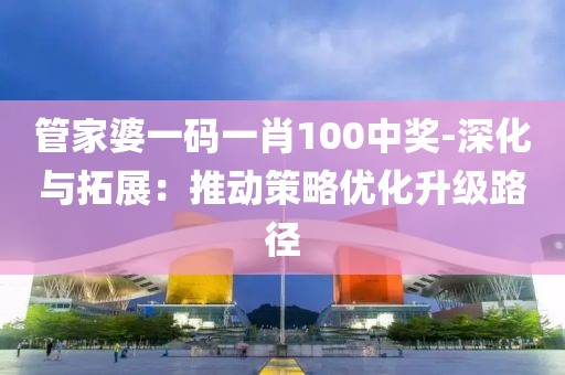 管家婆一碼一肖100中獎-深化與拓展：推動策略優(yōu)化升級路徑