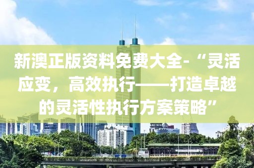 新澳正版資料免費大全-“靈活應變，高效執(zhí)行——打造卓越的靈活性執(zhí)行方案策略”