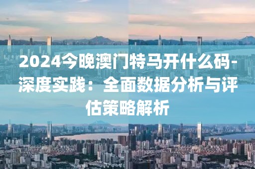 2024今晚澳門特馬開什么碼-深度實踐：全面數(shù)據(jù)分析與評估策略解析